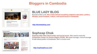BLUE LADY BLOG
Kounila writes a lot. She writes almost everything related to education, politics,
lifestyle, press freedom, culture, and social issues in Cambodia.
Sopheap Chak
Sopheap talks often about politic and social issues. She used to work for
Cambodian Center for Human Rights (CCHR). We need courage, a lot of courage
to talk about politic in Cambodia. She’s a brave one!
Bloggers in Cambodia
http://blueladyblog.com/
http://sopheapfocus.com/
 
