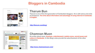 Tharum Bun
Tharum is one of the first generation of Cambodian bloggers. He is still active and write
as freelancer. He write about information and advantage of using internet in Cambodia
in English.
Chamnan Muon
He writes about news, business, entertainment, mobile scene, social issues and
culture in Cambodia. In this Blog is also provide the advertisement of the other
companies.
Bloggers in Cambodia
http://tharum.com/blog/
http://www.chamnanmuon.com/
 