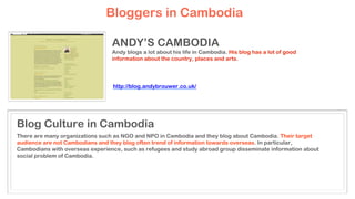 ANDY’S CAMBODIA
Andy blogs a lot about his life in Cambodia. His blog has a lot of good
information about the country, places and arts.
There are many organizations such as NGO and NPO in Cambodia and they blog about Cambodia. Their target
audience are not Cambodians and they blog often trend of information towards overseas. In particular,
Cambodians with overseas experience, such as refugees and study abroad group disseminate information about
social problem of Cambodia.
Blog Culture in Cambodia
Bloggers in Cambodia
http://blog.andybrouwer.co.uk/
 