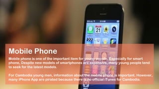 Mobile phone is one of the important item for young people. Especially for smart
phone, Despite new models of smartphones are expensive, many young people tend
to seek for the latest models.
For Cambodia young men, information about the mobile phone is important. However,
many iPhone App are pirated because there is no official iTunes for Cambodia.
Mobile Phone
 