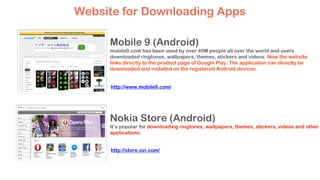 Mobile 9 (Android)
mobile9.com has been used by over 40M people all over the world and users
downloaded ringtones, wallpapers, themes, stickers and videos. Now the website
links directly to the product page of Google Play. The application can directly be
downloaded and installed on the registered Android devices.
Nokia Store (Android)
It’s popular for downloading ringtones, wallpapers, themes, stickers, videos and other
applications.
Website for Downloading Apps
http://www.mobile9.com/
http://store.ovi.com/
 