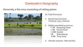 24 Total Provinces
3 Bordering Countries:
Thailand, Laos, Vietnam
5 Highly populated provinces:
1.7M Kampong Cham
1.3M Phnom Penh
1.26M Kandal
1M Battambang
0.9M Prey Veng
2 Climate seasons: Wet and Dry
Generally a flat area consisting of rolling plains.
Cambodia’s Geography
 