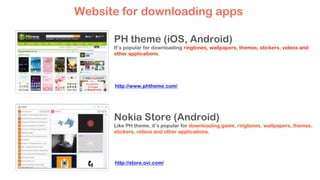 PH theme (iOS, Android)
It’s popular for downloading ringtones, wallpapers, themes, stickers, videos and
other applications.
Website for downloading apps
Nokia Store (Android)
Like PH theme, it’s popular for downloading game, ringtones, wallpapers, themes,
stickers, videos and other applications.
http://www.phtheme.com/
http://store.ovi.com/
 