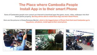 The Place where Cambodia People
Install App in to their smart Phone
Some of Cambodian people even cannot use Internet to download apps like game, music, video, wallpaper into their
smart phone properly. But they still be able to install those App into their Smart Phone.
Here are the pictures in Klang Romseao Market, which is the biggest place in Phnom Penh that most Cambodian go to
buy phone, sell phone, install apps to their smart phone.
 