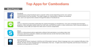 Top Apps for Cambodians
Facebook
Cambodian love using Facebook and is a popular online social networking service. It is used to
communication from one another. The major usages are sharing files or photos via Facebook.
Also, users can express their emotion through the status in Facebook too.
LINE
Line is a Japanese proprietary application for instant messaging on smartphones. Line users exchange text messages,
graphics, video and audio media, make free VoIP calls, and hold free audio or video conferences. Now it become popular in
Cambodia, cause LINE can make free video and it’s not too complicated.
Skype
Skype is a telecommunications application software that specializes in providing video chat
and voice calls from computers, tablets and mobile devices via the Internet to other devices
or telephones/smartphones.
Smart Keyboard
This app use for Khmer keyboard. Until the end of December last year, Khmer language was a non-compliant officially in the
iPhone. So that, It It was essential app for Cambodians. But now, it might come down frequently used because it became a
standard correspondence of iPhone.
Most Popular
 