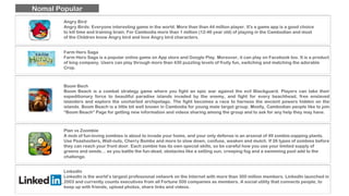 Angry Bird
Angry Birds: Everyone interesting game in the world. More than than 44 million player. It's a game app is a good choice
to kill time and training brain. For Cambodia more than 1 million (12-46 year old) of playing in the Cambodian and most
of the Children know Angry bird and love Angry bird characters.
Farm Hero Saga
Farm Hero Saga is a popular online game on App store and Google Play. Moreover, it can play on Facebook too. It is a product
of king company. Users can play through more than 430 puzzling levels of fruity fun, switching and matching the adorable
Crop.
Boom Bech
Boom Beach is a combat strategy game where you fight an epic war against the evil Blackguard. Players can take their
expeditionary force to beautiful paradise islands invaded by the enemy, and fight for every beachhead, free enslaved
islanders and explore the uncharted archipelago. The fight becomes a race to harness the ancient powers hidden on the
islands. Boom Beach is a little bit well known in Cambodia for young male target group. Mostly, Cambodian people like to join
“Boom Beach” Page for getting new information and videos sharing among the group and to ask for any help they may have.
Plan vs Zoombie
A mob of fun-loving zombies is about to invade your home, and your only defense is an arsenal of 49 zombie-zapping plants.
Use Peashooters, Wall-nuts, Cherry Bombs and more to slow down, confuse, weaken and mulch. If 26 types of zombies before
they can reach your front door. Each zombie has its own special skills, so be careful how you use your limited supply of
greens and seeds… as you battle the fun-dead, obstacles like a setting sun, creeping fog and a swimming pool add to the
challenge.
Nomal Popular
LinkedIn
LinkedIn is the world’s largest professional network on the Internet with more than 300 million members. LinkedIn launched in
2003 and currently counts executives from all Fortune 500 companies as members. A social utility that connects people, to
keep up with friends, upload photos, share links and videos.
 