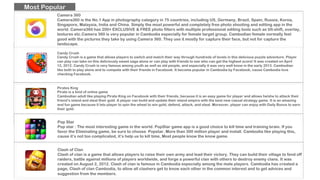 Candy Crush
Candy Crush is a game that allows players to switch and match their way through hundreds of levels in this delicious puzzle adventure. Player
can play can take on this deliciously sweet saga alone or can play with friends to see who can get the highest score! It was created on April
12, 2012. Candy Crush is very famous among youth as well as old people, and especially it was very well know in the early 2013. Cambodian
like both to play alone and to compete with their friends in Facebook. It become popular in Cambodia by Facebook, cause Cambodia love
checking Facebook.
Most Popular
Pirates King
Pirate is a kind of online game
Cambodian adult like playing Pirate King on Facebook with their friends, because it is an easy game for player and allows he/she to attack their
friend’s island and steal their gold. A player can build and update their island empire with the best new casual strategy game. It is an amazing
and fun game because it lets player to spin the wheel to win gold, defend, attack, and steal. Moreover, player can enjoy with Daily Bonus to earn
their gold.
Pop Star
Pop star : The most interesting game in the world. PopStar game app is a good choice to kill time and training brain. If you
favor the Eliminating game, be sure to choose Popstar. More than 300 million player and install. Cambodia like playing this,
cause it’s not too complicated, it’s help us to kill time, Most people know the know game.
Clash of Clan
Clash of clan is a game that allows players to raise their own army and lead their victory. They can build their village to fend off
raiders, battle against millions of players worldwide, and forge a powerful clan with others to destroy enemy clans. It was
created on August 2, 2012. Clash of clan is famous in Cambodia especially among the male players. Cambodia has created a
page, Clash of clan Cambodia, to allow all clashers get to know each other in the common interest and to get advices and
suggestion from the members.
Camera 360
Camera360 is the No.1 App in photography category in 75 countries, including US, Germany, Brazil, Spain, Russia, Korea,
Singapore, Malaysia, India and China. Simply the most powerful and completely free photo shooting and editing app in the
world. Camera360 has 200+ EXCLUSIVE & FREE photo filters with multiple professional editing tools such as tilt-shift, overlay,
textures etc.Camera 360 is very popular in Cambodia especially for female target group. Cambodian female normally feel
good with the pictures they take by using Camera 360. They use it mostly for capture their face, but not for capture the
landscape.
 