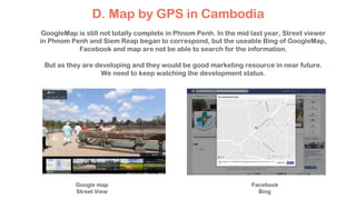D. Map by GPS in Cambodia
Google map
Street View
Facebook
Bing
GoogleMap is still not totally complete in Phnom Penh. In the mid last year, Street viewer
in Phnom Penh and Siem Reap began to correspond, but the useable Bing of GoogleMap,
Facebook and map are not be able to search for the information.
But as they are developing and they would be good marketing resource in near future.
We need to keep watching the development status.
 