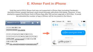 E. Khmer Font in iPhone
Until the end of 2014, Khmer font was not supported in iPhone App (including Facebook),
therefore Khmer people had been used visual message with photo and stamp. However, it was
started to support the Khmer font in iPhone App after iOS version upgrade in 2014 Dec. It would
be estimated the number of app in Khmer will be increased in the future.
 