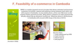 (founded in 2008)
F. Feasibility of e-commerce in Cambodia
WING is a mobile payment service provider that allows individual and business
customers to transfer, deposit and withdraw money between each other and
with anyone in Cambodia, via any mobile phone, at low cost. Moreover as the
leading mobile payment provider, Wing allows customers to make payment like
bill pay, phone top-up whenever & wherever. Wing has stores in all provinces
in Cambodia with around 2,000 shops in the time of 2014)
Service menu
1, Cash withdrawal by ATM
2, Cash transfer
3, Phone top-up
4, Bill payment
 