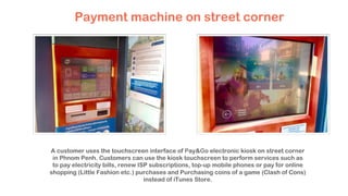 Payment machine on street corner
A customer uses the touchscreen interface of Pay&Go electronic kiosk on street corner
in Phnom Penh. Customers can use the kiosk touchscreen to perform services such as
to pay electricity bills, renew ISP subscriptions, top-up mobile phones or pay for online
shopping (Little Fashion etc.) purchases and Purchasing coins of a game (Clash of Cons)
instead of iTunes Store.
 