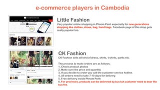 e-commerce players in Cambodia
Little Fashion
Very popular online shopping in Phnom Penh especially for new generations
shopping like clothes, shoes, bag, hand bags. Facebook page of this shop gets
really popular too.
CK Fashion
CK Fashion sells all kind of dress, shirts, t-shirts, pants etc.
The process to make orders are as follows;
1, Check product photos
2, Make sure the price and quantity
3, If you decide to order you call the customer service hotline.
4, All orders need to take 7-10 days for delivery.
5, Free delivery inside Phnom Penh
6, For provinces, products can be delivered by bus but customer need to bear the
bus fee.
 
