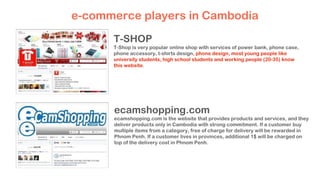T-SHOP
T-Shop is very popular online shop with services of power bank, phone case,
phone accessory, t-shirts design, phone design, most young people like
university students, high school students and working people (20-35) know
this website.
e-commerce players in Cambodia
ecamshopping.com
ecamshopping.com is the website that provides products and services, and they
deliver products only in Cambodia with strong commitment. If a customer buy
multiple items from a category, free of charge for delivery will be rewarded in
Phnom Penh. If a customer lives in provinces, additional 1$ will be charged on
top of the delivery cost in Phnom Penh.
 