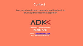 Cambodia Country Director
Kenshi Arai
Email : arai@adk-asia.com
TEL: +855(0)77 609 252
Contact
I very much welcome comments and feedback to
brush up this document together!
 