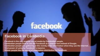 Facebook is the only popular social media by Cambodian people.
Cambodian people tend to use the Facebook as a search tool ...