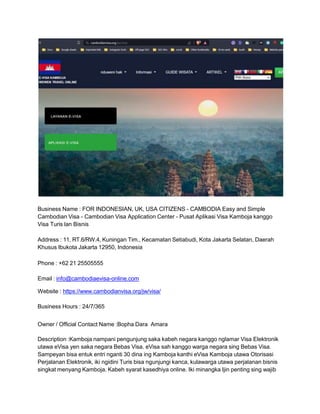 Business Name : FOR INDONESIAN, UK, USA CITIZENS - CAMBODIA Easy and Simple
Cambodian Visa - Cambodian Visa Application Center - Pusat Aplikasi Visa Kamboja kanggo
Visa Turis lan Bisnis
Address : 11, RT.6/RW.4, Kuningan Tim., Kecamatan Setiabudi, Kota Jakarta Selatan, Daerah
Khusus Ibukota Jakarta 12950, Indonesia
Phone : +62 21 25505555
Email : info@cambodiaevisa-online.com
Website : https://www.cambodianvisa.org/jw/visa/
Business Hours : 24/7/365
Owner / Official Contact Name :Bopha Dara Amara
Description :Kamboja nampani pengunjung saka kabeh negara kanggo nglamar Visa Elektronik
utawa eVisa yen saka negara Bebas Visa. eVisa sah kanggo warga negara sing Bebas Visa.
Sampeyan bisa entuk entri nganti 30 dina ing Kamboja kanthi eVisa Kamboja utawa Otorisasi
Perjalanan Elektronik, iki ngidini Turis bisa ngunjungi kanca, kulawarga utawa perjalanan bisnis
singkat menyang Kamboja. Kabeh syarat kasedhiya online. Iki minangka Ijin penting sing wajib
 