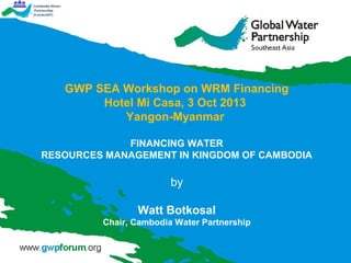 GWP SEA Workshop on WRM Financing
Hotel Mi Casa, 3 Oct 2013
Yangon-Myanmar
FINANCING WATER
RESOURCES MANAGEMENT IN KINGDOM OF CAMBODIA

by
Watt Botkosal
Chair, Cambodia Water Partnership

 