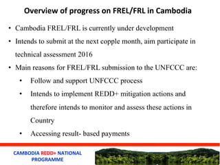 CAMBODIA	
  REDD+	
  NATIONAL	
  
PROGRAMME	
  
Overview	
  of	
  progress	
  on	
  FREL/FRL	
  in	
  Cambodia	
  
•  Camb...
