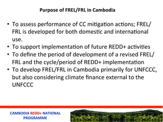 CAMBODIA	
  REDD+	
  NATIONAL	
  
PROGRAMME	
  
Purpose	
  of	
  FREL/FRL	
  in	
  Cambodia	
  
•  To	
  assess	
  perform...