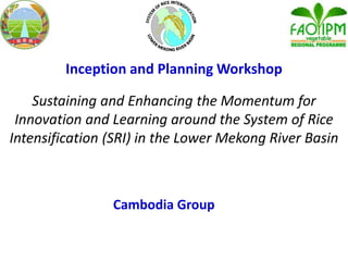Inception and Planning Workshop
Sustaining and Enhancing the Momentum for
Innovation and Learning around the System of Rice
Intensification (SRI) in the Lower Mekong River Basin
Cambodia Group
 