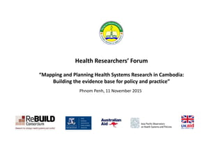 Health Researchers’ Forum
“Mapping and Planning Health Systems Research in Cambodia:
Building the evidence base for policy and practice”
Phnom Penh, 11 November 2015
 