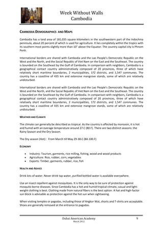 Week Without Walls
                                     Cambodia

CAMBODIA DEMOGRAPHICS           AND MAPS

Cambodia has a land area of 181,035 square kilometers in the southwestern part of the Indochina
peninsula, about 20 percent of which is used for agriculture. It lies completely within the tropics with
its southern most points slightly more than 10° above the Equator. The country capital city is Phnom
Penh.

International borders are shared with Cambodia and the Lao People’s Democratic Republic on the
West and the North, and the Social Republic of Viet Nam on the East and the Southeast. The country
is bounded on the Southeast by the Gulf of Cambodia. In comparison with neighbors, Cambodia is a
geographical contact country administratively composed of 20 provinces, three of which have
relatively short maritime boundaries, 2 municipalities, 172 districts, and 1,547 communes. The
country has a coastline of 435 km and extensive mangrove stands, some of which are relatively
undisturbed.

International borders are shared with Cambodia and the Lao People’s Democratic Republic on the
West and the North, and the Social Republic of Viet Nam on the East and the Southeast. The country
is bounded on the Southeast by the Gulf of Cambodia. In comparison with neighbors, Cambodia is a
geographical contact country administratively composed of 20 provinces, three of which have
relatively short maritime boundaries, 2 municipalities, 172 districts, and 1,547 communes. The
country has a coastline of 435 km and extensive mangrove stands, some of which are relatively
undisturbed.

WEATHER AND CLIMATE

The climate can generally be described as tropical. As the country is affected by monsoon, it is hot
and humid with an overage temperature around 27.C (80.F). There are two distinct seasons: the
Rainy Season and the Dry Season.

The Dry season (Hot) : From March till May 29-38.C (84-100.F)

ECONOMY

       Industry: Tourism, garments, rice milling, fishing, wood and wood products
       Agriculture: Rice, rubber, corn, vegetables
       Exports: Timber, garments, rubber, rice, fish

HEALTH AND ADVICE

Drink lots of water. Never drink tap water, purified bottled water is available everywhere.

Use an insect repellent against mosquitoes. It is the only way to be sure of protection against
mosquito borne diseases. Since Cambodia has a hot and humid tropical climate, casual and light-
weight clothing is best. Clothing made from natural fibers is the best option. A hat and high-factor
sun block is advisable as protection against the hot sun when sightseeing.

When visiting temples or pagodas, including those of Angkor Wat, shorts and T-shirts are acceptable.
Shoes are generally removed at the entrance to pagodas.



                                   Dubai American Academy                                         9
                                             March 2012
 
