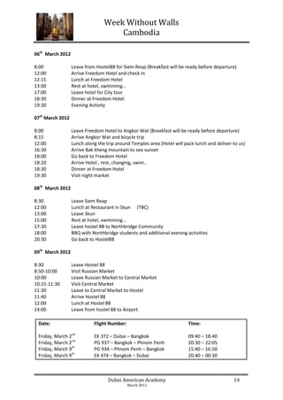 Week Without Walls
                                     Cambodia

06th March 2012

8:00              Leave from Hostel88 for Siem Reap (Breakfast will be ready before departure)
12:00             Arrive Freedom Hotel and check in
12:15             Lunch at Freedom Hotel
13:00             Rest at hotel, swimming…
17:00             Leave hotel for City tour
18:30             Dinner at Freedom Hotel
19:30             Evening Activity

07th March 2012

8:00              Leave Freedom Hotel to Angkor Wat (Breakfast will be ready before departure)
8:15              Arrive Angkor Wat and bicycle trip
12:00             Lunch along the trip around Temples area (Hotel will pack lunch and deliver to us)
16:30             Arrive Bak kheng mountain to see sunset
18:00             Go back to Freedom Hotel
18:20             Arrive Hotel , rest, changing, swim..
18:30             Dinner at Freedom Hotel
19:30             Visit night market

08th March 2012

8:30              Leave Siem Reap
12:00             Lunch at Restaurant in Skun (TBC)
13:00             Leave Skun
15:00             Rest at hotel, swimming…
17:30             Leave hostel 88 to Northbridge Community
18:00             BBQ with Northbridge students and additional evening activities
20:30             Go back to Hostel88

09th March 2012

8:30              Leave Hostel 88
8:50-10:00        Visit Russian Market
10:00             Leave Russian Market to Central Market
10:15-11:30       Visit Central Market
11:30             Leave to Central Market to Hostel
11:40             Arrive Hostel 88
12:00             Lunch at Hostel 88
14:00             Leave from hostel 88 to Airport

 Date:                      Flight Number:                               Time:

 Friday, March 2nd          EK 372 – Dubai – Bangkok                     09:40 – 18:40
 Friday, March 2nd          PG 937 – Bangkok – Phnom Penh                20:30 – 22:05
 Friday, March 9th          PG 934 – Phnom Penh – Bangkok                15:40 – 16:50
 Friday, March 9th          EK 474 – Bangkok – Dubai                     20:40 – 00:30



                                   Dubai American Academy                                     14
                                             March 2012
 