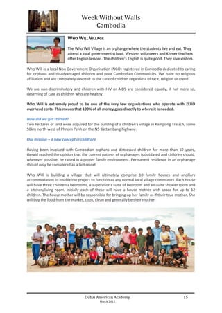 Week Without Walls
                                     Cambodia
                        WHO WILL VILLAGE
                        The Who Will Village is an orphange where the students live and eat. They
                        attend a local government school. Western volunteers and Khmer teachers
                        offer English lessons. The children’s English is quite good. They love visitors.

Who Will is a local Non Government Organisation (NGO) registered in Cambodia dedicated to caring
for orphans and disadvantaged children and poor Cambodian Communities. We have no religious
affiliation and are completely devoted to the care of children regardless of race, religion or creed.

We are non-discriminatory and children with HIV or AIDS are considered equally, if not more so,
deserving of care as children who are healthy.

Who Will is extremely proud to be one of the very few organisations who operate with ZERO
overhead costs. This means that 100% of all money goes directly to where it is needed.

How did we get started?
Two hectares of land were acquired for the building of a children’s village in Kampong Tralach, some
50km north-west of Phnom Penh on the N5 Battambang highway.

Our mission – a new concept in childcare

Having been involved with Cambodian orphans and distressed children for more than 10 years,
Gerald reached the opinion that the current pattern of orphanages is outdated and children should,
wherever possible, be raised in a proper family environment. Permanent residence in an orphanage
should only be considered as a last resort.

Who Will is building a village that will ultimately comprise 10 family houses and ancillary
accommodation to enable the project to function as any normal local village community. Each house
will have three children’s bedrooms, a supervisor’s suite of bedroom and en-suite shower room and
a kitchen/living room. Initially each of these will have a house mother with space for up to 12
children. The house mother will be responsible for bringing up her family as if their true mother. She
will buy the food from the market, cook, clean and generally be their mother.




                                   Dubai American Academy                                        15
                                            March 2012
 