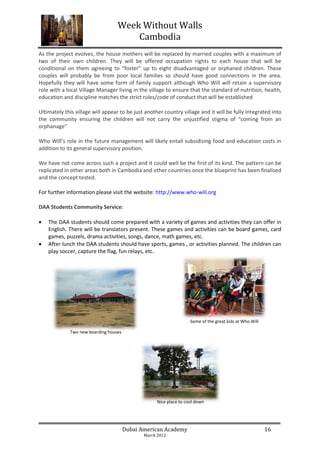 Week Without Walls
                                      Cambodia
As the project evolves, the house mothers will be replaced by married couples with a maximum of
two of their own children. They will be offered occupation rights to each house that will be
conditional on them agreeing to “foster” up to eight disadvantaged or orphaned children. These
couples will probably be from poor local families so should have good connections in the area.
Hopefully they will have some form of family support although Who Will will retain a supervisory
role with a local Village Manager living in the village to ensure that the standard of nutrition, health,
education and discipline matches the strict rules/code of conduct that will be established

Ultimately this village will appear to be just another country village and it will be fully integrated into
the community ensuring the children will not carry the unjustified stigma of “coming from an
orphanage”

Who Will’s role in the future management will likely entail subsidising food and education costs in
addition to its general supervisory position.

We have not come across such a project and it could well be the first of its kind. The pattern can be
replicated in other areas both in Cambodia and other countries once the blueprint has been finalised
and the concept tested.

For further information please visit the website: http://www.who-will.org

DAA Students Community Service:

   The DAA students should come prepared with a variety of games and activities they can offer in
    English. There will be translators present. These games and activities can be board games, card
    games, puzzels, drama activities, songs, dance, math games, etc.
   After lunch the DAA students should have sports, games , or activities planned. The children can
    play soccer, capture the flag, fun relays, etc.




                                                                    Some of the great kids at Who Will

             Two new boarding houses




                                                    Nice place to cool down




                                       Dubai American Academy                                            16
                                              March 2012
 