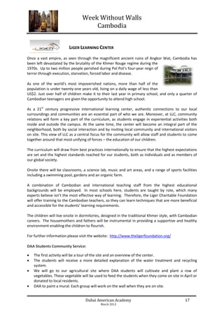 Week Without Walls
                                    Cambodia


                         LIGER LEARNING CENTER

Once a vast empire, as seen through the magnificent ancient ruins of Angkor Wat, Cambodia has
been left devastated by the brutality of the Khmer Rouge regime during the
1970s. Up to two million people perished during Pol Pot’s four-year reign of
terror through execution, starvation, forced labor and disease.

As one of the world’s most impoverished nations, more than half of the
population is under twenty-one years old, living on a daily wage of less than
US$2. Just over half of children make it to their last year in primary school, and only a quarter of
Cambodian teenagers are given the opportunity to attend high school.

As a 21st century progressive international learning center, authentic connections to our local
surroundings and communities are an essential part of who we are. Moreover, at LLC, community
relations will form a key part of the curriculum, as students engage in experiential activities both
inside and outside the campus. At the same time, the center will become an integral part of the
neighborhood, both by social interaction and by inviting local community and international visitors
on site. This view of LLC as a central focus for the community will allow staff and students to come
together around that most unifying of forces – the education of our children.

The curriculum will draw from best practices internationally to ensure that the highest expectations
are set and the highest standards reached for our students, both as individuals and as members of
our global society.

Onsite there will be classrooms, a science lab, music and art areas, and a range of sports facilities
including a swimming pool, gardens and an organic farm.

A combination of Cambodian and international teaching staff from the highest educational
backgrounds will be employed. In most schools here, students are taught by rote, which many
experts believe isn’t the most effective way of learning. Therefore, the Liger Charitable Foundation
will offer training to the Cambodian teachers, so they can learn techniques that are more beneficial
and accessible for the students’ learning requirements.

The children will live onsite in dormitories, designed in the traditional Khmer style, with Cambodian
careers. The housemothers and fathers will be instrumental in providing a supportive and healthy
environment enabling the children to flourish.

For further information please visit the website: http://www.theligerfoundation.org/

DAA Students Community Service:

   The first activity will be a tour of the site and an overview of the center.
   The students will receive a more detailed explanation of the water treatment and recycling
    system.
   We will go to our agricultural site where DAA students will cultivate and plant a row of
    vegetables. These vegetable will be used to feed the students when they come on site in April or
    donated to local residents.
   DAA to paint a mural. Each group will work on the wall when they are on site.


                                  Dubai American Academy                                     17
                                           March 2012
 