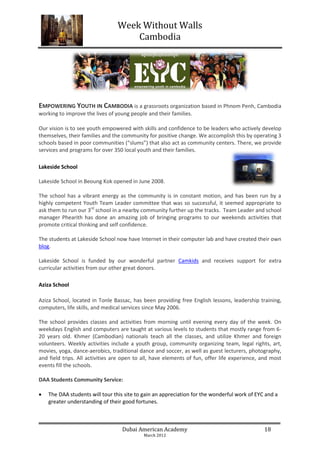Week Without Walls
                                     Cambodia




EMPOWERING YOUTH IN CAMBODIA is a grassroots organization based in Phnom Penh, Cambodia
working to improve the lives of young people and their families.

Our vision is to see youth empowered with skills and confidence to be leaders who actively develop
themselves, their families and the community for positive change. We accomplish this by operating 3
schools based in poor communities (“slums”) that also act as community centers. There, we provide
services and programs for over 350 local youth and their families.

Lakeside School

Lakeside School in Beoung Kok opened in June 2008.

The school has a vibrant energy as the community is in constant motion, and has been run by a
highly competent Youth Team Leader committee that was so successful, it seemed appropriate to
ask them to run our 3rd school in a nearby community further up the tracks. Team Leader and school
manager Phearith has done an amazing job of bringing programs to our weekends activities that
promote critical thinking and self confidence.

The students at Lakeside School now have Internet in their computer lab and have created their own
blog.

Lakeside School is funded by our wonderful partner Camkids and receives support for extra
curricular activities from our other great donors.

Aziza School

Aziza School, located in Tonle Bassac, has been providing free English lessons, leadership training,
computers, life skills, and medical services since May 2006.

The school provides classes and activities from morning until evening every day of the week. On
weekdays English and computers are taught at various levels to students that mostly range from 6-
20 years old. Khmer (Cambodian) nationals teach all the classes, and utilize Khmer and foreign
volunteers. Weekly activities include a youth group, community organizing team, legal rights, art,
movies, yoga, dance-aerobics, traditional dance and soccer, as well as guest lecturers, photography,
and field trips. All activities are open to all, have elements of fun, offer life experience, and most
events fill the schools.

DAA Students Community Service:

   The DAA students will tour this site to gain an appreciation for the wonderful work of EYC and a
    greater understanding of their good fortunes.



                                   Dubai American Academy                                     18
                                            March 2012
 