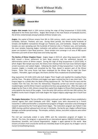 Week Without Walls
                                     Cambodia


                     ANGKOR WAT


Angkor Wat temple: Built in 12th century during the reign of King Suryavarman II (1112-1150),
dedicated to the Hindu God Vishnu. Angkor Wat temple is the main feature of Cambodia tourism,
the all-time visited temple among hundreds of Khmer temple ruins.

Angkor, the capital of Khmer empire from 9th to 13th century, ruled a vast territory that is now
Cambodia, Vietnam, Thailand, and Laos. During these periods, the Khmers build hundreds of
temples and Buddhist monasteries through out Thailand, Laos, and Cambodia. Despite of Angkor
temples are seen sprawling over the hundreds of historical sites in Thailand, Laos, and Cambodia,
the main temples featuring Angkor civilization and political culture involving administration and
power are located in Siem Reap province. These temple ruins converge in an area of 400 square
kilometers just north of Siem Reap town and Tonley Sap lake.

The Decline of Khmer Kingdom Power: Angkor began in 819 A.D. when King Jayavarman II (802-
850) moved a Khmer settlement to Siem Reap province and the settlement became an
administrative centre of Khmer empire. During the reign of King Suryavarman II (1113-1150), in
which Angkor Wat temple was built, the Chams from Champa from the East (now Vietnam) began
armed incursions and sacked Angkor. Following the death of King Suryavarman II and the Cham
invasion, Angkor is invaded and ransacked by the Thais, based in western part of the Khmer
Empire. These Thai army forces had been employed by the Khmer King to repel the Cham
invaders. Thereafter, again and again, the Chams and the Thais invaded and ransacked Angkor.

King Jayavarman VII (1181-1215) who built Angkor Thom fought and repelled the invading Chams
and the Thais. The glory of Khmers and Angkor was again restored but the it was short lived. The
Empire began to crumble after the death of King Jayavarman VII. The Thais from the west and the
invaders from the East, this time the Vietnamese, frequently carried out armed incursions and
invaded Angkor and the Khmer Empire's peripheral territory was gradually lost. After the capture of
Angkor by the Thais in 1431, Khmers moved their capital from Angkor to Phnom Penh leaving Angkor
unoccupied to the mercy of the jungles. From the early 15th century until the late 19th century, the
Buddhist monks lived in Angkor and made Angkor the largest religious pilgrimage site in South East
Asia.

The Angkor Restoration: The loss of Khmer territory continued until 1863 when France established a
colonial regime that ruled Cambodia until 1953. Angkor ruins were discovered by a French
researcher in 1920 and thereafter a comprehensive program of Angkor restoration and archeological
research sponsored by the French government began. The restoration program was halted in late
1960's during a political upheaval and civil war in Cambodia. During the war, Angkor suffered heavy
damages and wide-spread lootings. The temples, artifacts, statues, and other sculptures were either
broken or stolen.

The civil war eventually ended in early 1990's and the restoration program of Angkor re-
started. This time, the program is sponsored by an international agency UNESCO (United Nations
Educational, Scientific, and Cultural Organization). Angkor is again opened to the world. Now
streams of visitors from around the world are irresistibly drawn to this great city of Angkor ruins to
marvel its breathtaking beauty.


                                   Dubai American Academy                                     19
                                            March 2012
 