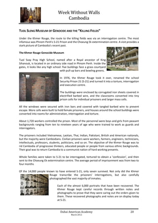 Week Without Walls
                                     Cambodia

TUOL SLENG MUSEUM OF GENOCIDE AND THE “KILLING FIELDS”
Under the Khmer Rouge, the route to the killing fields was via an interrogation centre. The most
infamous was Phnom Penh's S-21 Prison and the Choeung Ek extermination centre. A visit provides a
stark picture of Cambodia's recent past.

The Khmer Rouge Genocide Museum

Tuol Svay Pray High School, named after a Royal ancestor of King
Sihanouk, is located in an ordinary side road in Phnom Penh. Inside the
gates, it looks like any high school: five buildings face a grass courtyard
                                   with pull-up bars and bowling greens.

                                   In 1976, the Khmer Rouge took it over, renamed the school
                                   Security Prison 21 (S-21) and turned it into a torture, interrogation
                                   and execution centre.

                                   The buildings were enclosed by corrugated iron sheets covered in
                                   electrified barbed wire, and the classrooms converted into tiny
                                   prison cells for individual prisoners and larger mass cells.

All the windows were secured with iron bars and covered with tangled barbed wire to prevent
escape. More cells were built to hold female prisoners, and houses around the school buildings were
converted into rooms for administration, interrogation and torture.

About 1,720 workers controlled the prison. Most of the personnel were boys and girls from peasant
backgrounds ranging from ten to nineteen years of age who were trained to work as guards and
interrogators.

The prisoners included Vietnamese, Laotian, Thai, Indian, Pakistani, British and American nationals,
but the majority were Cambodians. Civilian prisoners were workers, farmers, engineers, technicians,
intellectuals, professors, students, politicians, and so on. The objective of the Khmer Rouge was to
rid Cambodia of progressive thinkers, educated people or people from various ethnic backgrounds.
Their goal was to return Cambodia to a communist nation of hard working presents.

Whole families were taken to S-21 to be interrogated, tortured to obtain a ‘confession’, and then
sent to the Choeung Ek extermination centre. The average period of imprisonment was from two to
four months

Of the 14,000 people known to have entered S-21, only seven survived. Not only did the Khmer
                       Rouge transcribe the prisoners' interrogations, but also carefully
                       photographed the vast majority of inmates.

                                 Each of the almost 6,000 portraits that have been recovered. The
                                 Khmer Rouge kept careful records through written notes and
                                 photographs to prove that they were caring out the orders given to
                                 them. These recovered photographs and notes are on display today
                                 at S-21.



                                   Dubai American Academy                                       20
                                            March 2012
 
