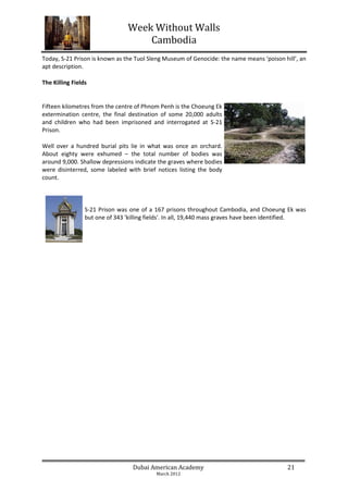 Week Without Walls
                                    Cambodia
Today, S-21 Prison is known as the Tuol Sleng Museum of Genocide: the name means ‘poison hill’, an
apt description.

The Killing Fields


Fifteen kilometres from the centre of Phnom Penh is the Choeung Ek
extermination centre, the final destination of some 20,000 adults
and children who had been imprisoned and interrogated at S-21
Prison.

Well over a hundred burial pits lie in what was once an orchard.
About eighty were exhumed – the total number of bodies was
around 9,000. Shallow depressions indicate the graves where bodies
were disinterred, some labeled with brief notices listing the body
count.



                 S-21 Prison was one of a 167 prisons throughout Cambodia, and Choeung Ek was
                 but one of 343 'killing fields'. In all, 19,440 mass graves have been identified.




                                  Dubai American Academy                                   21
                                           March 2012
 