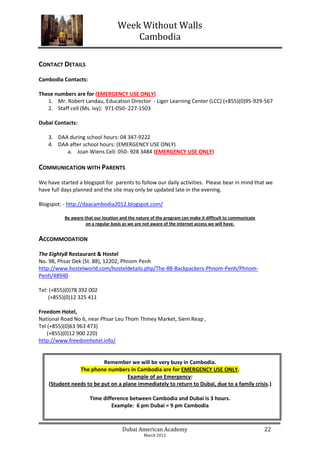 Week Without Walls
                                       Cambodia

CONTACT DETAILS
Cambodia Contacts:

These numbers are for (EMERGENCY USE ONLY)
   1. Mr. Robert Landau, Education Director - Liger Learning Center (LCC) (+855)(0)95-929-567
   2. Staff cell (Ms. Ivy): 971-050- 227-1503

Dubai Contacts:

    3. DAA during school hours: 04 347-9222
    4. DAA after school hours: (EMERGENCY USE ONLY)
          a. Joan Wiens Cell: 050- 928 3484 (EMERGENCY USE ONLY)

COMMUNICATION WITH PARENTS
We have started a blogspot for parents to follow our daily activities. Please bear in mind that we
have full days planned and the site may only be updated late in the evening.

Blogspot: - http://daacambodia2012.blogspot.com/

          Be aware that our location and the nature of the program can make it difficult to communicate
                    on a regular basis as we are not aware of the internet access we will have.


ACCOMMODATION
The Eighty8 Restaurant & Hostel
No. 98, Phsar Dek (St. 88), 12202, Phnom Penh
http://www.hostelworld.com/hosteldetails.php/The-88-Backpackers-Phnom-Penh/Phnom-
Penh/48940

Tel: (+855)(0)78 392 002
    (+855)(0)12 325 411

Freedom Hotel,
National Road No 6, near Phsar Leu Thom Thmey Market, Siem Reap ,
Tel (+855)(0)63 963 473)
    (+855)(0)12 900 220)
http://www.freedomhotel.info/


                          Remember we will be very busy in Cambodia.
                The phone numbers in Cambodia are for EMERGENCY USE ONLY.
                                    Example of an Emergency:
    (Student needs to be put on a plane immediately to return to Dubai, due to a family crisis.)

                      Time difference between Cambodia and Dubai is 3 hours.
                               Example: 6 pm Dubai = 9 pm Cambodia



                                      Dubai American Academy                                              22
                                                March 2012
 