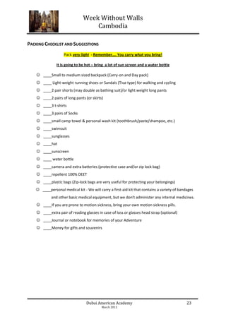 Week Without Walls
                                   Cambodia

PACKING CHECKLIST AND SUGGESTIONS
                    Pack very light - Remember…. You carry what you bring!

               It is going to be hot – bring a lot of sun screen and a water bottle

     ____Small to medium sized backpack (Carry-on and Day pack)
     ____ Light-weight running shoes or Sandals (Tiva-type) for walking and cycling
     ____2 pair shorts (may double as bathing suit)/or light weight long pants
     ____2 pairs of long pants (or skirts)
     ____3 t-shirts
     ____3 pairs of Socks
     ____small camp towel & personal wash kit (toothbrush/paste/shampoo, etc.)
     ____swimsuit
     ____sunglasses
     ____hat
     ____sunscreen
     ____ water bottle
     ____camera and extra batteries (protective case and/or zip lock bag)
     ____repellent 100% DEET
     ____plastic bags (Zip-lock bags are very useful for protecting your belongings)
    ____personal medical kit - We will carry a first-aid kit that contains a variety of bandages
            and other basic medical equipment, but we don't administer any internal medicines.
     ____If you are prone to motion sickness, bring your own motion sickness pills.
     ____extra pair of reading glasses in case of loss or glasses head strap (optional)
     ____Journal or notebook for memories of your Adventure
     ____Money for gifts and souvenirs




                                 Dubai American Academy                                      23
                                          March 2012
 