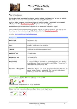 Week Without Walls
                                         Cambodia

VISA INFORMATION
We are aware that all nationalities can get a visa on arrival, however due to the fact that we arrive in Cambodia
late at night we are making it a requirement for all students to apply for online visas.

Once you receive your e-visa through email, print a copy and bring that with a passport size photo to the MS
                                            rd
office by no later than Thursday, February 3 . The process takes 3 working days.

Please make sure you have the correct size photo and the form must be completed in English.

All you need to do is to complete the online application form and pay with your credit card. After receiving your
                                                                                              rd
Visa through email, print it out and bring it MS office by no later than Thursday, February 3 ..

Web Site: http://www.mfaic.gov.kh/evisa/Default.aspx

Tourist Visa

Entry Type                          Single entry only


Fees                                USD20 + USD5 (processing charge)


Validity                            3 months (starting from the date of issue)


Length of Stay                      30 days (more)


Processing time                     3 business days


Requirement                         A passport validity of more than six months balance at time of entry, a
                                    recent passport-size photo in digital format (JPEG or PNG format), a
                                    valid credit card (Visa/MasterCard).


Countries not supported             Afghanistan, Algeria, Arab Saudi, Bangladesh, Iran, Iraq, Pakistan, Sri
                                    Lanka, Sudan, Nigeria (Please apply your Visa from your nearest
                                    embassy or on-arrival at all major checkpoints).


Photo Guidelines
A recent photo in JPEG or PNG format, file size less than 1MB..




Application with incorrect photo will not be processed..

Application Tips
Please enter your information (Surname, Given Name, etc) in English only.




                                        Dubai American Academy                                              24
                                                  March 2012
 
