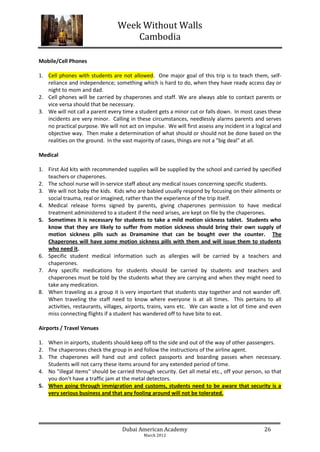 Week Without Walls
                                     Cambodia

Mobile/Cell Phones

1. Cell phones with students are not allowed. One major goal of this trip is to teach them, self-
   reliance and independence; something which is hard to do, when they have ready access day or
   night to mom and dad.
2. Cell phones will be carried by chaperones and staff. We are always able to contact parents or
   vice versa should that be necessary.
3. We will not call a parent every time a student gets a minor cut or falls down. In most cases these
   incidents are very minor. Calling in these circumstances, needlessly alarms parents and serves
   no practical purpose. We will not act on impulse. We will first assess any incident in a logical and
   objective way. Then make a determination of what should or should not be done based on the
   realities on the ground. In the vast majority of cases, things are not a "big deal" at all.

Medical

1. First Aid kits with recommended supplies will be supplied by the school and carried by specified
   teachers or chaperones.
2. The school nurse will in-service staff about any medical issues concerning specific students.
3. We will not baby the kids. Kids who are babied usually respond by focusing on their ailments or
   social trauma, real or imagined, rather than the experience of the trip itself.
4. Medical release forms signed by parents, giving chaperones permission to have medical
   treatment administered to a student if the need arises, are kept on file by the chaperones.
5. Sometimes it is necessary for students to take a mild motion sickness tablet. Students who
   know that they are likely to suffer from motion sickness should bring their own supply of
   motion sickness pills such as Dramamine that can be bought over the counter. The
   Chaperones will have some motion sickness pills with them and will issue them to students
   who need it.
6. Specific student medical information such as allergies will be carried by a teachers and
   chaperones.
7. Any specific medications for students should be carried by students and teachers and
   chaperones must be told by the students what they are carrying and when they might need to
   take any medication.
8. When traveling as a group it is very important that students stay together and not wander off.
   When traveling the staff need to know where everyone is at all times. This pertains to all
   activities, restaurants, villages, airports, trains, vans etc. We can waste a lot of time and even
   miss connecting flights if a student has wandered off to have bite to eat.

Airports / Travel Venues

1. When in airports, students should keep off to the side and out of the way of other passengers.
2. The chaperones check the group in and follow the instructions of the airline agent.
3. The chaperones will hand out and collect passports and boarding passes when necessary.
   Students will not carry these items around for any extended period of time.
4. No "illegal items" should be carried through security. Get all metal etc., off your person, so that
   you don't have a traffic jam at the metal detectors.
5. When going through immigration and customs, students need to be aware that security is a
   very serious business and that any fooling around will not be tolerated.




                                   Dubai American Academy                                      26
                                            March 2012
 