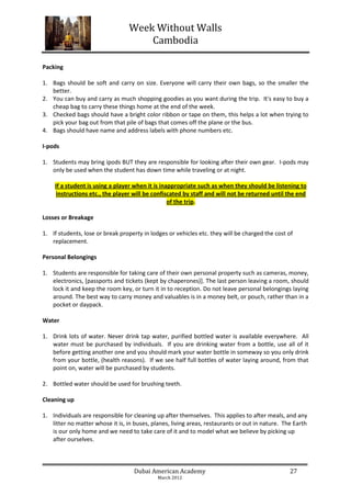 Week Without Walls
                                      Cambodia

Packing

1. Bags should be soft and carry on size. Everyone will carry their own bags, so the smaller the
   better.
2. You can buy and carry as much shopping goodies as you want during the trip. It's easy to buy a
   cheap bag to carry these things home at the end of the week.
3. Checked bags should have a bright color ribbon or tape on them, this helps a lot when trying to
   pick your bag out from that pile of bags that comes off the plane or the bus.
4. Bags should have name and address labels with phone numbers etc.

I-pods

1. Students may bring ipods BUT they are responsible for looking after their own gear. I-pods may
   only be used when the student has down time while traveling or at night.

    If a student is using a player when it is inappropriate such as when they should be listening to
     instructions etc., the player will be confiscated by staff and will not be returned until the end
                                                 of the trip.

Losses or Breakage

1. If students, lose or break property in lodges or vehicles etc. they will be charged the cost of
   replacement.

Personal Belongings

1. Students are responsible for taking care of their own personal property such as cameras, money,
   electronics, [passports and tickets (kept by chaperones)]. The last person leaving a room, should
   lock it and keep the room key, or turn it in to reception. Do not leave personal belongings laying
   around. The best way to carry money and valuables is in a money belt, or pouch, rather than in a
   pocket or daypack.

Water

1. Drink lots of water. Never drink tap water, purified bottled water is available everywhere. All
   water must be purchased by individuals. If you are drinking water from a bottle, use all of it
   before getting another one and you should mark your water bottle in someway so you only drink
   from your bottle, (health reasons). If we see half full bottles of water laying around, from that
   point on, water will be purchased by students.

2. Bottled water should be used for brushing teeth.

Cleaning up

1. Individuals are responsible for cleaning up after themselves. This applies to after meals, and any
   litter no matter whose it is, in buses, planes, living areas, restaurants or out in nature. The Earth
   is our only home and we need to take care of it and to model what we believe by picking up
   after ourselves.



                                   Dubai American Academy                                        27
                                             March 2012
 