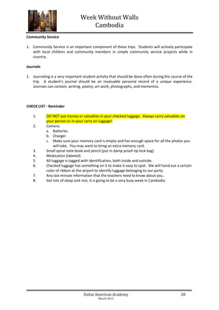 Week Without Walls
                                    Cambodia
Community Service

1. Community Service is an important component of these trips. Students will actively participate
   with local children and community members in simple community service projects while in
   country.

Journals

1. Journaling is a very important student activity that should be done often during the course of the
   trip. A student's journal should be an invaluable personal record of a unique experience.
   Journals can contain, writing, poetry, art work, photographs, and mementos.



CHECK LIST - Reminder

    1.      DO NOT put money or valuables in your checked luggage. Always carry valuables on
            your person or in your carry on luggage!
    2.      Camera:
            a. Batteries
            b. Charger
            c. Make sure your memory card is empty and has enough space for all the photos you
                 will take. You may want to bring an extra memory card.
    3.      Small spiral note book and pencil (put in damp proof zip lock bag)
    4.      Medication (labeled)
    5.      All luggage is tagged with identification, both inside and outside.
    6.      Checked luggage has something on it to make it easy to spot. We will hand out a certain
            color of ribbon at the airport to identify luggage belonging to our party.
    7.      Any last minute information that the teachers need to know about you.
    8.      Get lots of sleep and rest, it is going to be a very busy week in Cambodia




                                  Dubai American Academy                                     28
                                           March 2012
 