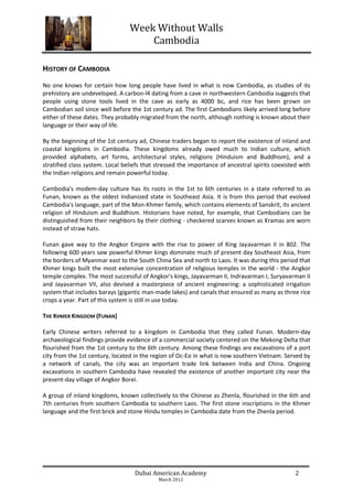 Week Without Walls
                                     Cambodia

HISTORY OF CAMBODIA
No one knows for certain how long people have lived in what is now Cambodia, as studies of its
prehistory are undeveloped. A carbon-l4 dating from a cave in northwestern Cambodia suggests that
people using stone tools lived in the cave as early as 4000 bc, and rice has been grown on
Cambodian soil since well before the 1st century ad. The first Cambodians likely arrived long before
either of these dates. They probably migrated from the north, although nothing is known about their
language or their way of life.

By the beginning of the 1st century ad, Chinese traders began to report the existence of inland and
coastal kingdoms in Cambodia. These kingdoms already owed much to Indian culture, which
provided alphabets, art forms, architectural styles, religions (Hinduism and Buddhism), and a
stratified class system. Local beliefs that stressed the importance of ancestral spirits coexisted with
the Indian religions and remain powerful today.

Cambodia's modem-day culture has its roots in the 1st to 6th centuries in a state referred to as
Funan, known as the oldest Indianized state in Southeast Asia. It is from this period that evolved
Cambodia's language, part of the Mon-Khmer family, which contains elements of Sanskrit, its ancient
religion of Hinduism and Buddhism. Historians have noted, for example, that Cambodians can be
distinguished from their neighbors by their clothing - checkered scarves known as Kramas are worn
instead of straw hats.

Funan gave way to the Angkor Empire with the rise to power of King Jayavarman II in 802. The
following 600 years saw powerful Khmer kings dominate much of present day Southeast Asia, from
the borders of Myanmar east to the South China Sea and north to Laos. It was during this period that
Khmer kings built the most extensive concentration of religious temples in the world - the Angkor
temple complex. The most successful of Angkor's kings, Jayavarman II, Indravarman I, Suryavarman II
and Jayavarman VII, also devised a masterpiece of ancient engineering: a sophisticated irrigation
system that includes barays (gigantic man-made lakes) and canals that ensured as many as three rice
crops a year. Part of this system is still in use today.

THE KHMER KINGDOM (FUNAN)

Early Chinese writers referred to a kingdom in Cambodia that they called Funan. Modern-day
archaeological findings provide evidence of a commercial society centered on the Mekong Delta that
flourished from the 1st century to the 6th century. Among these findings are excavations of a port
city from the 1st century, located in the region of Oc-Eo in what is now southern Vietnam. Served by
a network of canals, the city was an important trade link between India and China. Ongoing
excavations in southern Cambodia have revealed the existence of another important city near the
present-day village of Angkor Borei.

A group of inland kingdoms, known collectively to the Chinese as Zhenla, flourished in the 6th and
7th centuries from southern Cambodia to southern Laos. The first stone inscriptions in the Khmer
language and the first brick and stone Hindu temples in Cambodia date from the Zhenla period.




                                   Dubai American Academy                                        2
                                            March 2012
 