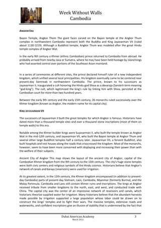 Week Without Walls
                                     Cambodia

ANGKOR ERA

Bayon Temple, Angkor Thom The giant faces carved on the Bayon temple at the Angkor Thum
complex in northwestern Cambodia represent both the Buddha and King Jayavarman VII (ruled
about 1130-1219). Although a Buddhist temple, Angkor Thum was modeled after the great Hindu
temple complex of Angkor Wat.

In the early 9th century a Khmer (ethnic Cambodian) prince returned to Cambodia from abroad. He
probably arrived from nearby Java or Sumatra, where he may have been held hostage by island kings
who had asserted control over portions of the Southeast Asian mainland.


In a series of ceremonies at different sites, the prince declared himself ruler of a new independent
kingdom, which unified several local principalities. His kingdom eventually came to be centered near
present-day Siemreab in northwestern Cambodia. The prince, known to his successors as
Jayavarman II, inaugurated a cult honoring the Hindu god Shiva as a devaraja (Sanskrit term meaning
"god-king"). The cult, which legitimized the king's rule by linking him with Shiva, persisted at the
Cambodian court for more than two hundred years.

Between the early 9th century and the early 15th century, 26 monarchs ruled successively over the
Khmer kingdom (known as Angkor, the modern name for its capital city).

KING JAYAVARMAN VII

The successors of Jayavarman II built the great temples for which Angkor is famous. Historians have
dated more than a thousand temple sites and over a thousand stone inscriptions (most of them on
temple walls) to this era.

Notable among the Khmer builder-kings were Suyavarman II, who built the temple known as Angkor
Wat in the mid-12th century, and Jayavarman VII, who built the Bayon temple at Angkor Thum and
several other large Buddhist temples half a century later. Jayavarman VII, a fervent Buddhist, also
built hospitals and rest houses along the roads that crisscrossed the kingdom. Most of the monarchs,
however, seem to have been more concerned with displaying and increasing their power than with
the welfare of their subjects.

Ancient City of Angkor This map shows the layout of the ancient city of Angkor, capital of the
Cambodian Khmer kingdom from the 9th century to the 15th century. The city's huge stone temples
were both civic centers and religious symbols of the Hindu cosmos. Historians believe that Angkor's
network of canals and barays (reservoirs) were used for irrigation.

At its greatest extent, in the 12th century, the Khmer kingdom encompassed (in addition to present-
day Cambodia) parts of present-day Vietnam, Laos, Cambodia, Myanmar (formerly Burma), and the
Malay Peninsula. Cambodia and Laos still contain Khmer ruins and inscriptions. The kings at Angkor
received tribute from smaller kingdoms to the north, east, and west, and conducted trade with
China. The capital city was the center of an impressive network of reservoirs and canals, which
historians theorize supplied water for irrigation. Many historians believe that the abundant harvests
made possible by irrigation supported a large population whose labor could be drawn on to
construct the kings' temples and to fight their wars. The massive temples, extensive roads and
waterworks, and confident inscriptions give an illusion of stability that is undermined by the fact that


                                   Dubai American Academy                                         3
                                             March 2012
 