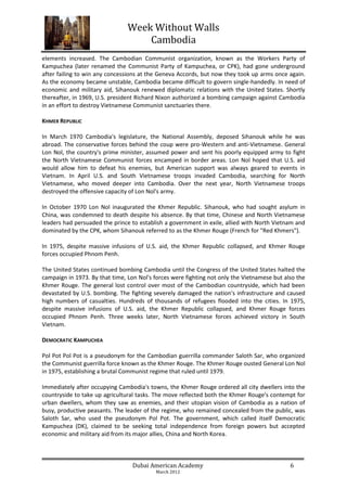 Week Without Walls
                                    Cambodia
elements increased. The Cambodian Communist organization, known as the Workers Party of
Kampuchea (later renamed the Communist Party of Kampuchea, or CPK), had gone underground
after failing to win any concessions at the Geneva Accords, but now they took up arms once again.
As the economy became unstable, Cambodia became difficult to govern single-handedly. In need of
economic and military aid, Sihanouk renewed diplomatic relations with the United States. Shortly
thereafter, in 1969, U.S. president Richard Nixon authorized a bombing campaign against Cambodia
in an effort to destroy Vietnamese Communist sanctuaries there.

KHMER REPUBLIC

In March 1970 Cambodia's legislature, the National Assembly, deposed Sihanouk while he was
abroad. The conservative forces behind the coup were pro-Western and anti-Vietnamese. General
Lon Nol, the country's prime minister, assumed power and sent his poorly equipped army to fight
the North Vietnamese Communist forces encamped in border areas. Lon Nol hoped that U.S. aid
would allow him to defeat his enemies, but American support was always geared to events in
Vietnam. In April U.S. and South Vietnamese troops invaded Cambodia, searching for North
Vietnamese, who moved deeper into Cambodia. Over the next year, North Vietnamese troops
destroyed the offensive capacity of Lon Nol's army.

In October 1970 Lon Nol inaugurated the Khmer Republic. Sihanouk, who had sought asylum in
China, was condemned to death despite his absence. By that time, Chinese and North Vietnamese
leaders had persuaded the prince to establish a government in exile, allied with North Vietnam and
dominated by the CPK, whom Sihanouk referred to as the Khmer Rouge (French for "Red Khmers").

In 1975, despite massive infusions of U.S. aid, the Khmer Republic collapsed, and Khmer Rouge
forces occupied Phnom Penh.

The United States continued bombing Cambodia until the Congress of the United States halted the
campaign in 1973. By that time, Lon Nol's forces were fighting not only the Vietnamese but also the
Khmer Rouge. The general lost control over most of the Cambodian countryside, which had been
devastated by U.S. bombing. The fighting severely damaged the nation's infrastructure and caused
high numbers of casualties. Hundreds of thousands of refugees flooded into the cities. In 1975,
despite massive infusions of U.S. aid, the Khmer Republic collapsed, and Khmer Rouge forces
occupied Phnom Penh. Three weeks later, North Vietnamese forces achieved victory in South
Vietnam.

DEMOCRATIC KAMPUCHEA

Pol Pot Pol Pot is a pseudonym for the Cambodian guerrilla commander Saloth Sar, who organized
the Communist guerrilla force known as the Khmer Rouge. The Khmer Rouge ousted General Lon Nol
in 1975, establishing a brutal Communist regime that ruled until 1979.

Immediately after occupying Cambodia's towns, the Khmer Rouge ordered all city dwellers into the
countryside to take up agricultural tasks. The move reflected both the Khmer Rouge's contempt for
urban dwellers, whom they saw as enemies, and their utopian vision of Cambodia as a nation of
busy, productive peasants. The leader of the regime, who remained concealed from the public, was
Saloth Sar, who used the pseudonym Pol Pot. The government, which called itself Democratic
Kampuchea (DK), claimed to be seeking total independence from foreign powers but accepted
economic and military aid from its major allies, China and North Korea.



                                  Dubai American Academy                                     6
                                          March 2012
 