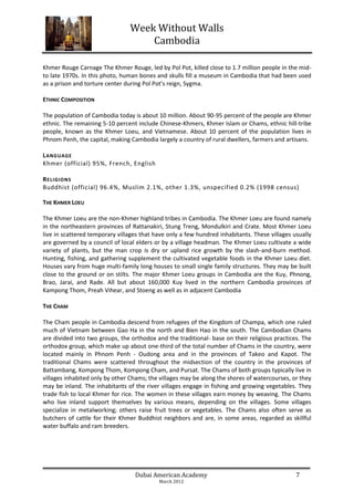 Week Without Walls
                                    Cambodia

Khmer Rouge Carnage The Khmer Rouge, led by Pol Pot, killed close to 1.7 million people in the mid-
to late 1970s. In this photo, human bones and skulls fill a museum in Cambodia that had been used
as a prison and torture center during Pol Pot's reign, Sygma.

ETHNIC COMPOSITION

The population of Cambodia today is about 10 million. About 90-95 percent of the people are Khmer
ethnic. The remaining 5-10 percent include Chinese-Khmers, Khmer Islam or Chams, ethnic hill-tribe
people, known as the Khmer Loeu, and Vietnamese. About 10 percent of the population lives in
Phnom Penh, the capital, making Cambodia largely a country of rural dwellers, farmers and artisans.

L ANGUAGE
Khmer (official) 95%, French, English

R ELIGIONS
Buddhist (official) 96.4%, Muslim 2.1%, other 1.3%, unspecified 0.2% (1998 census)

THE KHMER LOEU

The Khmer Loeu are the non-Khmer highland tribes in Cambodia. The Khmer Loeu are found namely
in the northeastern provinces of Rattanakiri, Stung Treng, Mondulkiri and Crate. Most Khmer Loeu
live in scattered temporary villages that have only a few hundred inhabitants. These villages usually
are governed by a council of local elders or by a village headman. The Khmer Loeu cultivate a wide
variety of plants, but the man crop is dry or upland rice growth by the slash-and-burn method.
Hunting, fishing, and gathering supplement the cultivated vegetable foods in the Khmer Loeu diet.
Houses vary from huge multi-family long houses to small single family structures. They may be built
close to the ground or on stilts. The major Khmer Loeu groups in Cambodia are the Kuy, Phnong,
Brao, Jarai, and Rade. All but about 160,000 Kuy lived in the northern Cambodia provinces of
Kampong Thom, Preah Vihear, and Stoeng as well as in adjacent Cambodia

THE CHAM

The Cham people in Cambodia descend from refugees of the Kingdom of Champa, which one ruled
much of Vietnam between Gao Ha in the north and Bien Hao in the south. The Cambodian Chams
are divided into two groups, the orthodox and the traditional- base on their religious practices. The
orthodox group, which make up about one-third of the total number of Chams in the country, were
located mainly in Phnom Penh - Oudong area and in the provinces of Takeo and Kapot. The
traditional Chams were scattered throughout the midsection of the country in the provinces of
Battambang, Kompong Thom, Kompong Cham, and Pursat. The Chams of both groups typically live in
villages inhabited only by other Chams; the villages may be along the shores of watercourses, or they
may be inland. The inhabitants of the river villages engage in fishing and growing vegetables. They
trade fish to local Khmer for rice. The women in these villages earn money by weaving. The Chams
who live inland support themselves by various means, depending on the villages. Some villages
specialize in metalworking; others raise fruit trees or vegetables. The Chams also often serve as
butchers of cattle for their Khmer Buddhist neighbors and are, in some areas, regarded as skillful
water buffalo and ram breeders.




                                  Dubai American Academy                                       7
                                           March 2012
 
