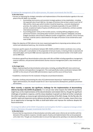 ix | P a g e
Official Use
To improve the management of the reform process, this paper recommends that the RGC
In the short term:
• Focuses on improving the strategic orientation and implementation of the decentralization agenda in the next
phase of the NP-SNDD: For example:
• by providing more precise and consistent strategic guidance to key stakeholders, including,
the expected roles of each SNA tier, the types of functions that are best suited to each tier of
SNA and the criteria upon which transfers should be based (e.g., economic development
priorities, the realities of service delivery in Cambodia (especially in the post-COVID-19
period), accepted principles of equity and efficiency (such as subsidiarity), and best available
international practices).
• by providing greater clarity on the transfer process, including defining obligatory versus
permissive functions; articulating when functions are best assigned or delegated; and what
budgets should be used to finance different transfer arrangements, and how. A list of ‘de facto
functions’ could be used as a benchmark for the types of functions to be transferred to each
level of SNA.
• Aligns the objective of PFM reforms to be more responsive/supportive to improving service delivery at the
central and subnational levels (e.g., line ministries and SNAs).
• Improves specific aspects of coordination between MEF, NCDD and MOI to better coordinate cross-cutting
reforms starting with: i) consultation on the preparation of annual circulars, ii) sharing of data on planned and
executed budget; and iii) joint M&E exercises especially on the recent functional transfer in the health sector
and to DMK level.
• Introduces agreed fiscal decentralization action plans with LMs and SNAs including expenditure management,
revenue collection, and personnel administration (human resource management) with a clear timeline and
targets.
In the longer term:
• Begins implementing fiscal decentralization action plans; including, providing SNA with more control over
revenue collection and expenditure management. This could specifically involve coordination between MOI
and MEF on the amount of funds DMK administrations require and the source of those funds.
• Establishes a mechanism for the resolution of disputes around decentralization.
• Considers clarifying and promoting the roles of CS administration beyond just ‘implementing agencies’ of
higher administrations; this should include the CS’ role in local economic development, pandemic prevention
and recovery.
More recently, a separate, but significant, challenge for the implementation of decentralizing
reforms has been the COVID-19 pandemic. It is not yet clear what impacts the COVID-19 pandemic
might have on the implementation of the decentralization and related reforms, though the significant
challenges of pandemic response, and the sharp slowdown in growth are likely to further complicate
the reform pathway, as resources get redirected and priorities of the RGC change. On the flip side, the
need for rapid and responsive service delivery during the pandemic, and in its wake, means there may
be an opportunity to leverage the SNAs to build back better and improve the resilience despite the
fiscal constraints.
To manage the effects of the COVID-19 pandemic and strengthen the RGC’s s capacity to manage similar
shocks in the future, this paper recommends that the RGC:
In the short term:
• Ensures that the requirements of decentralization and other public sector reforms do not interfere with the
demands of the pandemic response. Consider aspects of policy and implementation that can be postponed
until a later time. Though care should be taken to ensure that high priority spending is not adversely affected.
 