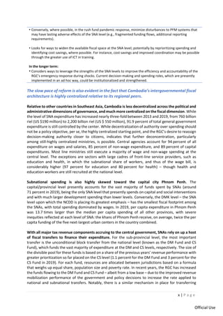 x | P a g e
Official Use
• Conversely, where possible, in the rush fund pandemic response, minimize disturbances to PFM systems that
may have lasting adverse effects of the SNA level (e.g., fragmented funding flows, additional reporting
requirements).
• Looks for ways to widen the available fiscal space at the SNA level; potentially by reprioritizing spending and
identifying cost savings, where possible. For instance, cost savings and improved coordination may be possible
through the greater use of ICT in training.
In the longer term:
• Considers ways to leverage the strengths of the SNA levels to improve the efficiency and accountability of the
RGC’s emergency response during shocks. Current decision-making and spending roles, which are presently
implemented in an ad hoc way, could be institutionalized and strengthened.
The slow pace of reform is also evident in the fact that Cambodia’s intergovernmental fiscal
architecture is highly centralized relative to its regional peers.
Relative to other countries in Southeast Asia, Cambodia is less decentralized across the political and
administrative dimensions of governance, and much more centralized on the fiscal dimension. While
the level of SNA expenditure has increased nearly three-fold between 2013 and 2019, from 760 billion
riel (US $190 million) to 2,200 billion riel (US $ 550 million), 91.9 percent of total general government
expenditure is still controlled by the center. While decentralization of authority over spending should
not be a policy objective, per se, the highly centralized starting point, and the RGC’s desire to reassign
decision-making authority closer to citizens, indicates that further deconcentration, particularly
among still-highly centralized ministries, is possible. Central agencies account for 94 percent of all
expenditure on wages and salaries, 85 percent of non-wage expenditure, and 89 percent of capital
expenditures. Most line ministries still execute a majority of wage and non-wage spending at the
central level. The exceptions are sectors with large cadres of front-line service providers, such as
education and health, in which the subnational share of workers, and thus of the wage bill, is
considerably higher (97 percent for education and 80 percent for health) – though health and
education workers are still recruited at the national level.
Subnational spending is also highly skewed toward the capital city Phnom Penh. The
capital/provincial level presently accounts for the vast majority of funds spent by SNAs (around
71 percent in 2019), being the only SNA level that presently spends on capital and social interventions
and with much larger development spending than lower levels. Conversely, the DMK level – the SNA
level upon which the NCDD is placing its greatest emphasis – has the smallest fiscal footprint among
the SNAs, with total spending dominated by wages. In 2019, per capita expenditure in Phnom Penh
was 13.7 times larger than the median per capita spending of all other provinces, with severe
inequities reflected at each level of SNA: the khans of Phnom Penh receive, on average, twice the per
capita funding of the five next-largest urban centers in the country combined.
With all major tax revenue components accruing to the central government, SNAs rely on up a host
of fiscal transfers to finance their expenditure. For the sub-provincial level, the most important
transfer is the unconditional block transfer from the national level (known as the DM Fund and CS
Fund), which funds the vast majority of expenditure at the DM and CS levels, respectively. The size of
the divisible pool for these funds is based on a share of the previous years’ revenue performance with
greater prioritization so far placed on the CS level (1.1 percent for the DM Fund and 3 percent for the
CS Fund in 2019). For each fund, resources are allocated between jurisdictions based on a formula
that weighs up equal share, population size and poverty rate. In recent years, the RGC has increased
the funds flowing to the DM Fund and CS Fund – albeit from a low base – due to the improved revenue
mobilization performance of the government and policy decisions to increase the rate applied to
national and subnational transfers. Notably, there is a similar mechanism in place for transferring
 