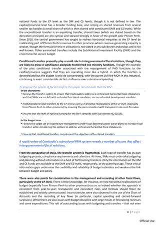 xi | P a g e
Official Use
national funds to the CP level as the DM and CS levels, though it is not defined in law. The
capital/provincial level has a broader funding base, also relying on shared revenues from several
smaller tax handles (a small share of which is then shared with constituent DMK and CS levels). While
the unconditional transfer is an equalizing transfer, shared taxes (which are shared based on the
derivation principle) are pro-cyclical and skewed strongly in favor of the growth pole Phnom Penh.
Since 2018, the central government has sought to redress horizontal inequities at the CP level by
reallocating part of Phnom Penh’s revenue to other provinces where revenue-generating capacity is
weaker, though the formula for this re-allocation is not stated in any sub-decree and prakas and is not
well known. Other earmarked transfers include the Sub-National Investment Facility (SNIF) and the
environmental service budget.
Conditional transfers presently play a small role in intergovernmental fiscal relations, though they
are likely to grow in significance alongside transferred line ministry functions. Though the example
of the pilot conditional transfer associated with the reassignment of PHD functions to the
capital/provinces suggests that they are operating more like a hybrid: in which the function is
decentralized but the budget is only de-concentrated, with the parent LM (the MOH in this instance),
continuing to exert considerable de facto influence over subnational spending.
To improve the system of fiscal transfers, this paper recommends that the RGC:
In the short term:
• Reviews the transfer system to ensure that it adequately addresses vertical and horizontal fiscal imbalances
and that SNAs are not left with unfunded functional mandates, nor an unfunded development mandate.
• Institutionalizes fiscal transfers to the CP level as well as horizontal reallocations at the CP level (especially
from Phnom Penh to other provinces) by ensuring they are consistent with transparent rules and formulas.
• Ensures that the level of national funding for the SNIF complies with Sub-decree #32 (2016).
In the longer term
• Follows the target set on expenditure management under fiscal decentralization action plans to increase fiscal
transfers while considering the options to address vertical and horizontal fiscal imbalances.
• Ensures that conditional transfers complement the objectives of functional transfers.
A rapid review of Cambodia’s subnational PFM system reveals a number of issues that affect
intergovernmental fiscal relations.
From the perspective of SNAs, the transfer system is fragmented. Each type of transfer has its own
budgeting process, compliance requirements and calendars. At times, SNAs must undertake budgeting
and planning without information on a host of forthcoming transfers. Only the information on the DM
and CS Funds are available to the DMK and CS levels, respectively, at the planning stage. These critical
information gaps undermine the credibility and reliability of budget estimates and weakens the link
between budget and policy.
There were also points for consideration in the management and recording of other fiscal flows,
particularly at the CP level. There is little knowledge, for instance, on how horizontal reallocations of
budget (especially from Phnom Penh to other provinces) occurs or indeed whether the approach is
consistent from year-to-year; transparent and consistent rules and formula should there be
established and widely communicated. Inconsistencies were also observed in the use of the Chart of
Accounts and the recording of key flows (in particular, capital spending and carried-forward
surpluses). While there are also issues with budget discipline with large misses in forecasting revenues
and some expenditures. This raft of outstanding issues with budgeting and transfers – that not even
 