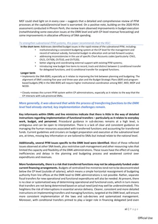 xii | P a g e
Official Use
MEF could shed light on in every case – suggests that a detailed and comprehensive review of PFM
processes at the capital/provincial level is warranted. On a positive note, building on the 2020 PEFA
assessment conducted in Phnom Penh, the review team observed improvements in budget execution
(notwithstanding some execution issues at the DMK level and with CP-level revenue forecasting) and
some improvements in allocative efficiency of SNA spending.
To strengthen subnational PFM systems, this paper recommends that the RGC:
In the short term: Addresses identified budget issues in the rapid review of the subnational PFM, including:
• institutionalizing a consistent budgeting system at the CP level for the management and
record of national subsidy, horizontal budget re-allocation and carried-forward surplus;
• addressing inconsistencies in the use of specific Chart Accounts codes (particularly: Ch61,
Ch21, Ch7506, Ch7510, and Ch7520);
• better aligning and coordinating external support with existing PFM systems;
• introducing new budget line items to record, track and distinct between i) conditional transfer
for delegated functions; and ii) conditional transfer for assigned functions.
Longer term
• Implements the SNA-BSRS, especially as it relates to improving the link between planning and budgeting. The
alignment of SNA’s existing five-year and three-year plan and the Budget Strategic Plans (BSP) and program-
based budgets (PB) in the SNA-BSRS will require higher institutional coordination among MEF, MOI, MOP and
NCDD.
• Closely reviews the current PFM system within CP administrations, especially as it relates to the way that the
CP interacts with sub-provincial SNAs.
More generally, it was observed that while the process of transferring functions to the DMK
level had already started, key implementation challenges remain.
Key informants within DMKs and line ministries indicate that there is little in the way of detailed
instructions regarding implementation of functional transfers – particularly as it relates to everyday
work, budget, and personnel. Procedural guidance in sub-decrees remains at a high level, is
ambiguous and can be open to interpretation. There is a lack of clear and consistent guidance on
managing the human resources associated with transferred functions and accounting for transferred
funds. Current guidelines and circulars on budget preparation and execution at the subnational level
are, at times, missing key information or are tailored to SNAs but instead relate to the national level.
Additionally, several PFM issues specific to the DMK level were identified. Most of these reflected
issues observed at other SNA levels, plus restrictive cash management and other resourcing rules that
limited the capacity and flexibility of the DMK administrations. These issues have the effect of causing
inefficiencies and delays in the planning and budgeting process and weakened control over
expenditures and revenues.
More fundamentally, there is a risk that transferred functions may not be adequately funded under
current financing arrangements. Budgets of centralized line ministries tend not to be deconcentrated
below the CP level (outside of salaries), which means a simple horizontal reassignment of budgeting
authority from line offices at the DMK level to DMK administrations is not possible. Rather, separate
fiscal transfers for new operational and functional expenditures will also be needed. At present, there
is no clear or systematized way of determining operational and functional costs, which in turn means
that transfers are not being determined based on actual need (and may well be underestimated). This
heightens the risk of interruptions in essential service delivery. Clearer, consistent and more detailed
instructions on implementing transfers and managing functions, targeted at the DMK level, will ensure
more consistent implementation of the laws and sub-decrees and systematized management.
Moreover, with conditional transfers primed to play a larger role in financing delegated (and even
 