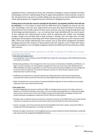 xiii | P a g e
Official Use
assigned) functions, improving the clarity and consistency of guidance around conditional transfers
and building a common understanding of how to apply these guidelines will be essential. As part of
this, the government may want to consider adding new sub-accounts to record conditional transfers
and by separating those for assigned functions and those for delegated functions.
Finding ways to increase the resource envelope for the district, municipality and Khan level will also
be necessary. It is not realistic to expect that the DMK level will be assigned tax revenue any time
soon. Accordingly, in the near term, opportunities to increase fiscal space will need to come through
improvements in the transfer system and own-source revenues, plus cost savings through better use
of technology and rationalizations – e.g., via training. Some issues identified with the current system
of fees collected from administrative services could be addressed with modest and immediate
changes, though none will likely lead to large increases in funding. Over the longer term, the RGC
should open the prospects of providing some initial modest but growing own-source revenues to the
SNAs. These may include collecting fees from services such as solid waste management and better
managing revenues from rent/use of state property and land. However, each of these will require
higher-level guidance as it is still legally ambiguous whether the DMK level has the authority to collect
such revenues.
To improve the smooth transition of functions to the SNAs, in particular at the DMK level, this paper
recommends that the RGC:
In the short and medium term:
• Issues guidelines in the next phase of the NP-SNDD that clarifies the roles between staff of DMK administration
and technical line offices.
• Reviews the guidelines on the management of non-tax revenues to help improve flexibility and efficiency. To
begin, with this could focus on improving the management of non-tax revenue from One Window Service
Offices (OWSOs) including: i) expand the use of ICT into the daily functioning of OWSOs and the management
of non-tax revenue in general; ii) retention of sufficient revenues for administrative expense; and ii)
better/more fair incentive sharing.
• Establishes and implements a consistent approach to costing operational and functional expenditures
associated with newly transferred functions (most likely beginning with simple administrative functions).
• Better coordinates the current practices of capacity building through face-to-face training and increasingly
replacing it with online material and training.
In the longer term:
• Considers delegating the necessary authority to SNAs to manage human resources and collect revenue as
agreed to in fiscal decentralization action plans. This may include providing guidance on collecting managing
revenues from services (such as the roles of DMKs may play with entering into /managing contracts with
private solid waste management companies) and the rent/use of state property.
• Considers ways to alleviate capacity constraints on technical resources at the DMK level (e.g. by using external
contractors to evaluate annual procurement plans) which presently delay the procurement process.
• Invests in stronger, more interconnected and harmonized digital information systems, beyond the FMIS, to
manage administrative paperwork, recording and reporting.
• Reviews the legal consistencies on the budgetary process around conditional transfer (potentially considering
new sub-accounts for assigned and delegated functions).
 