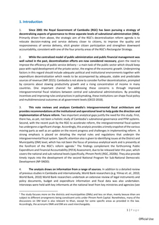 1 | P a g e
Official Use
1. Introduction
1. Since 2001 the Royal Government of Cambodia (RGC) has been pursuing a strategy of
decentralizing aspects of governance to three separate levels of subnational administration (SNA).
Primarily driven from above, the strategic aim of the RGC’s decentralization reform agenda is to
relocate decision-making and service delivery closer to citizens, to improve the quality and
responsiveness of service delivery, elicit greater citizen participation and strengthen downward
accountability, consistent with one of the four priority areas of the RGC’s Rectangular Strategy.
2. While the centralized model of public administration and public financial management was
well suited in the past, decentralization efforts are now considered necessary, given the need to
improve the efficiency of public service delivery – a main task of the public sector which should keep
pace with rapid development of the private sector, the engine of the economic growth. Underpinning
factors in this regard should include adequate political and institutional environments together with
expenditure decentralization which needs to be accompanied by adequate, stable and predictable
sources of revenue (IMF 2015). Cambodia is not alone to consider further decentralization, prompted
by concerns about slowing productivity growth and a rising concentration of income in many
countries. One important channel for addressing these concerns is through improved
intergovernmental fiscal relations between central and subnational administrations. By providing
incentives and improving rules and practices in policymaking, these institutions can shape fiscal policy
and multidimensional outcomes at all government levels (OECD 2018).
3. This note reviews and analyses Cambodia’s intergovernmental fiscal architecture and
provides recommendations at the institutional and operational level to help guide the direction and
implementation of future reform. Two important analytical gaps justify the need for this study. First,
there has, as yet, not been a holistic study of Cambodia’s subnational governance and PFM systems.
Second, with the recent push by the RGC to accelerate reform, the intergovernmental fiscal system
has undergone a significant change. Accordingly, this analysis provides a timely snapshot of the various
moving parts as well as an update on the recent progress and challenges in implementing reform. A
strong emphasis is placed on detailing the myriad rules and regulations that underpin the
intergovernmental fiscal system. Specific attention also is given to identifying issues at the District and
Municipality (DM) level, which has not been the focus of previous analytical work and is presently at
the forefront of the RGC’s reform agenda.1
The findings complement the forthcoming Public
Expenditure and Financial Accountability (PEFA) Assessment, due to be released later this year, which
covers the national and sub-national levels (specifically, Phnom Penh) (RGC, 2020b). They also provide
timely inputs into the development of the second National Program for Sub-National Democratic
Development (NP-SNDD).
4. The analysis draws on information from a range of sources. In addition to a detailed review
of previous studies in Cambodia and internationally, World Bank researchers (e.g. Yilmaz et. al., 2010;
World Bank, 2010) World Bank researchers undertook an extensive review of legal instruments and
policy documents, budget and expenditure information and fiscal data was also undertaken.
Interviews were held with key informants at the national level from key ministries and agencies (see
1
The study focuses more on the districts and municipalities (DMs) and less on khan, mainly beause khan are
subject to different arrangments being constituent units under Phnom Penh Capital. Nonetheless, many of the
discussions on DM level is also relevant to Khan, except for some specific areas as provided in the law.
Accordingly, the acronyms DMK and DM are used interchangably.
 